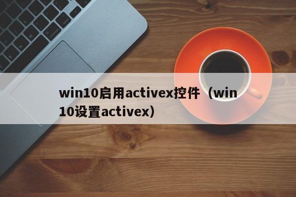 win10启用activex控件(win10设置activex)