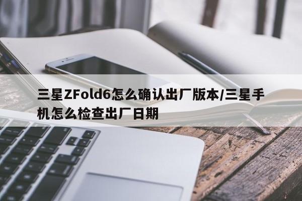 三星ZFold6怎么确认出厂版本/三星手机怎么检查出厂日期