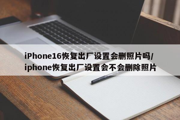 iPhone16恢复出厂设置会删照片吗/iphone恢复出厂设置会不会删除照片