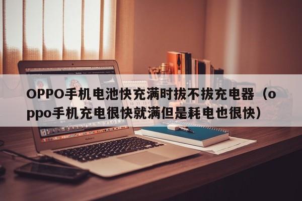 OPPO手机电池快充满时拔不拔充电器(oppo手机充电很快就满但是耗电也很快)
