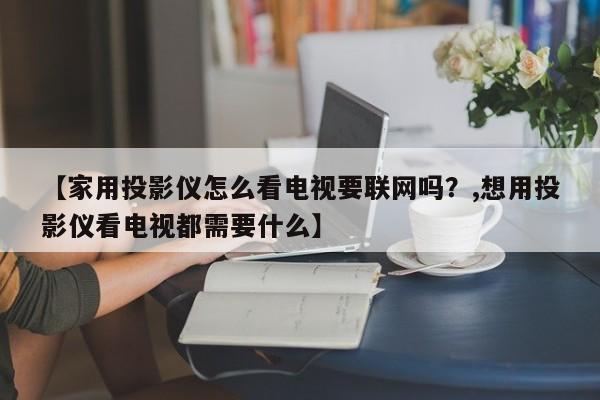 【家用投影仪怎么看电视要联网吗?,想用投影仪看电视都需要什么】