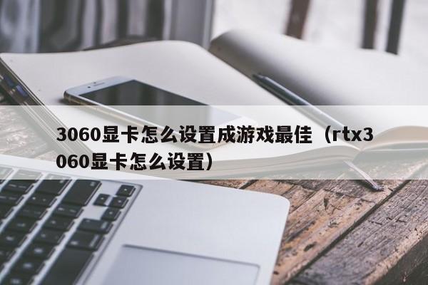 3060显卡怎么设置成游戏最佳(rtx3060显卡怎么设置)
