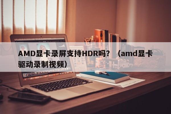 AMD显卡录屏支持HDR吗?(amd显卡驱动录制视频)