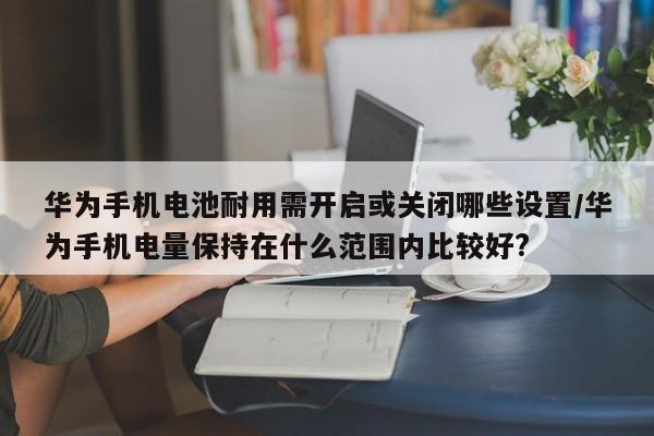 华为手机电池耐用需开启或关闭哪些设置/华为手机电量保持在什么范围内比较好?