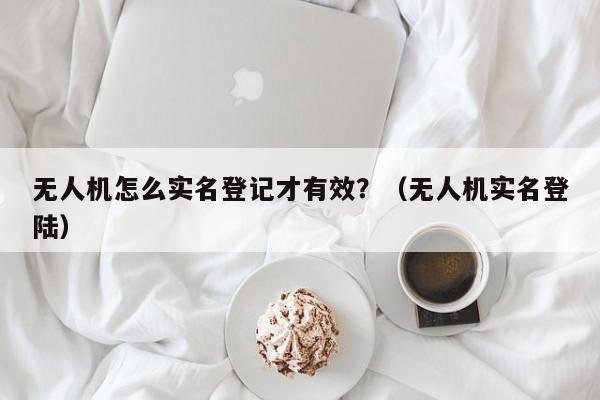无人机怎么实名登记才有效?(无人机实名登陆)