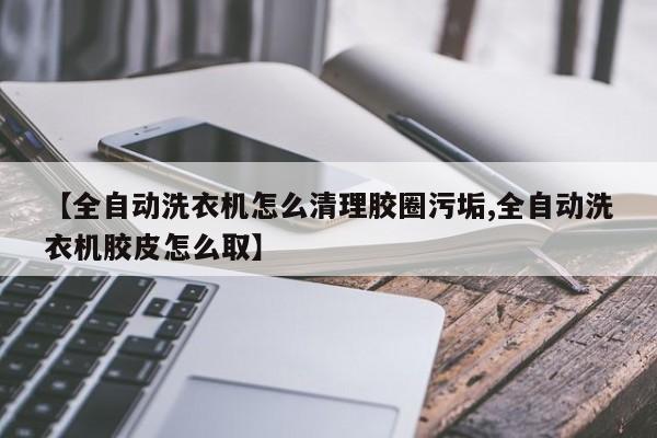 【全自动洗衣机怎么清理胶圈污垢,全自动洗衣机胶皮怎么取】