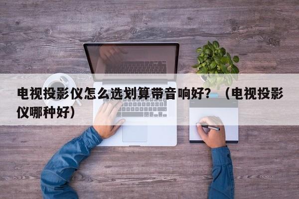 电视投影仪怎么选划算带音响好?(电视投影仪哪种好)