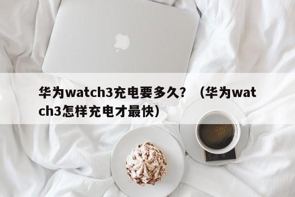 华为watch3充电要多久?(华为watch3怎样充电才最快)