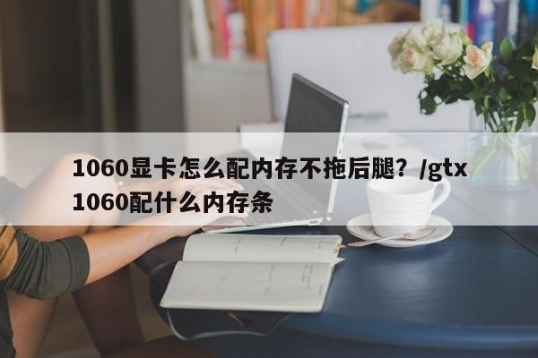 1060显卡怎么配内存不拖后腿?/gtx1060配什么内存条