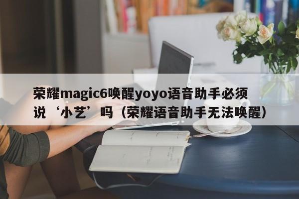 荣耀magic6唤醒yoyo语音助手必须说‘小艺’吗(荣耀语音助手无法唤醒)