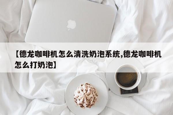 【德龙咖啡机怎么清洗奶泡系统,德龙咖啡机 怎么打奶泡】