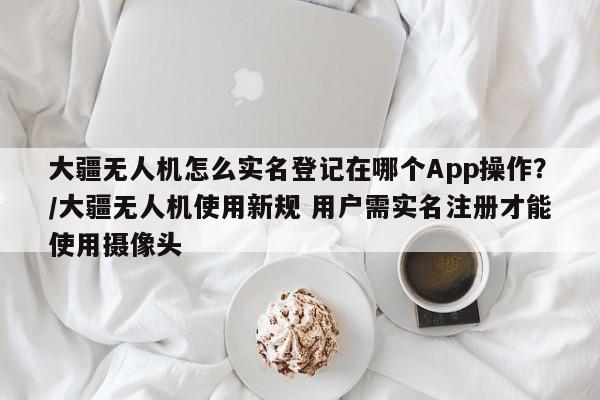 大疆无人机怎么实名登记在哪个App操作?/大疆无人机使用新规 用户需实名注册才能使用摄像头