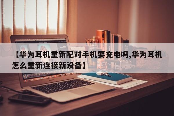【华为耳机重新配对手机要充电吗,华为耳机怎么重新连接新设备】