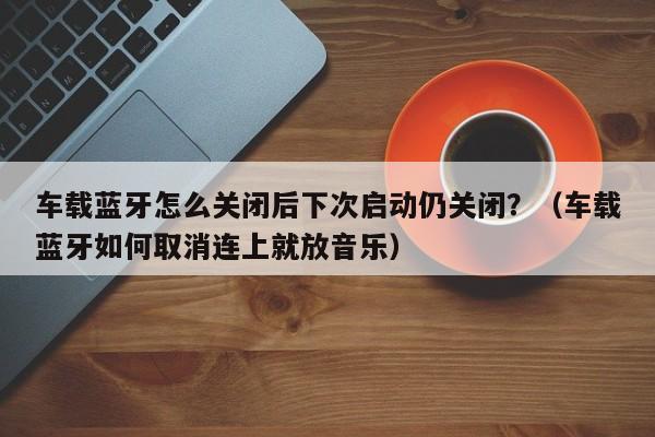 车载蓝牙怎么关闭后下次启动仍关闭?(车载蓝牙如何取消连上就放音乐)