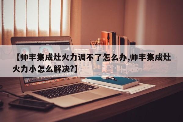 【帅丰集成灶火力调不了怎么办,帅丰集成灶火力小怎么解决?】