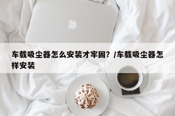 车载吸尘器怎么安装才牢固?/车载吸尘器怎样安装