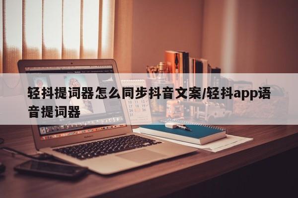 轻抖提词器怎么同步抖音文案/轻抖app语音提词器
