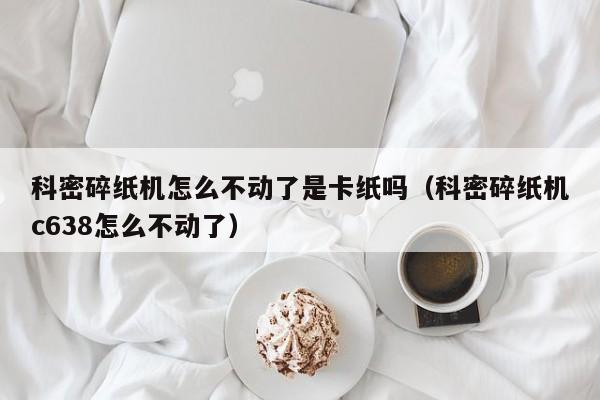 科密碎纸机怎么不动了是卡纸吗(科密碎纸机c638怎么不动了)