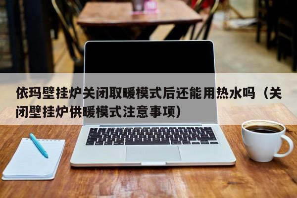 依玛壁挂炉关闭取暖模式后还能用热水吗(关闭壁挂炉供暖模式注意事项)