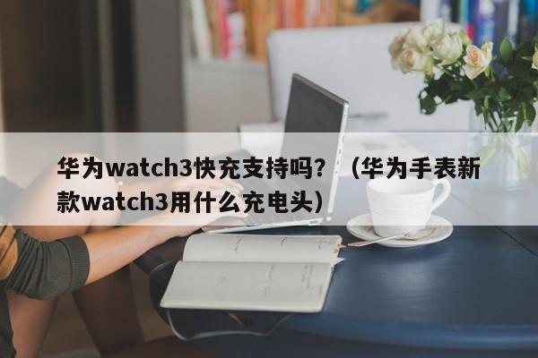华为watch3快充支持吗?(华为手表新款watch3用什么充电头)