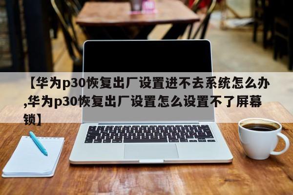 【华为p30恢复出厂设置进不去系统怎么办,华为p30恢复出厂设置怎么设置不了屏幕锁】