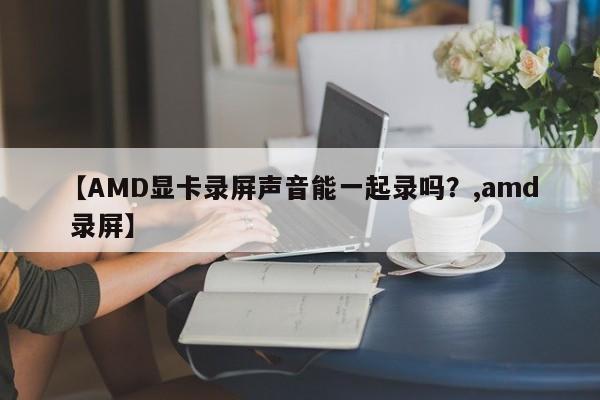 【AMD显卡录屏声音能一起录吗?,amd 录屏】