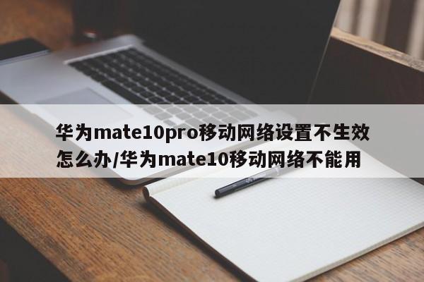 华为mate10pro移动网络设置不生效怎么办/华为mate10移动网络不能用
