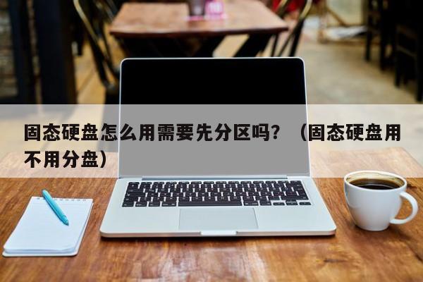 固态硬盘怎么用需要先分区吗?(固态硬盘用不用分盘)