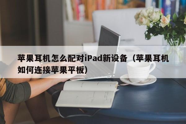 苹果耳机怎么配对iPad新设备(苹果耳机如何连接苹果平板)